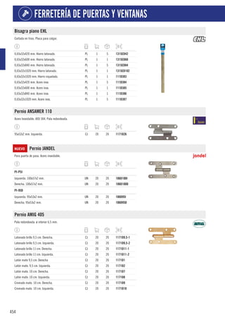 454
FERRETERÍA DE PUERTAS Y VENTANAS
Bisagra piano EHL
Cortada en tiras. Placa para colgar.
0,65x32x420 mm. Hierro latonado. PL 1 5 1315ED42
0,65x32x600 mm. Hierro latonado. PL 1 1 1315ED60
0,65x32x840 mm. Hierro latonado. PL 1 5 1315ED84
0,65x32x1020 mm. Hierro latonado. PL 1 1 1315ED102
0,65x32x1020 mm. Hierro niquelado. PL 1 1 111D383
0,65x32x420 mm. Acero inox. PL 1 5 111D384
0,65x32x600 mm. Acero inox. PL 1 1 111D385
0,65x32x840 mm. Acero inox. PL 1 1 111D386
0,65x32x1020 mm. Acero inox. PL 1 5 111D387
Pernio ANSAMER 110
Acero Inoxidable. AISI 304. Pala redondeada.
95x52x2 mm. Izquierda. CJ 20 20 1171D26
NUEVO Pernio JANDEL
Para puerta de paso. Acero inoxidable.
1
PI-P5I
Izquierda. 100x57x2 mm. UN 20 20 106D100I
Derecha. 100x57x2 mm. UN 20 20 106D100D
1
PI-95D
Izquierda. 95x53x2 mm. UN 20 20 106D95I
Derecha. 95x53x2 mm. UN 20 20 106D95D
Pernio AMIG 405
Pala redondeada. ø interior 6,5 mm.
Latonado brillo 9,5 cm. Derecha. CJ 20 20 1171D9.5-1
Latonado brillo 9,5 cm. Izquierda. CJ 20 20 1171D9.5-2
Latonado brillo 11 cm. Derecha. CJ 20 20 1171D11-1
Latonado brillo 11 cm. Izquierda. CJ 20 20 1171D11-2
Latón mate 9,5 cm. Derecha CJ 20 20 1171D1
Latón mate. 9,5 cm. Izquierda. CJ 20 20 1171D2
Latón mate. 10 cm. Derecha. CJ 20 20 1171D7
Latón mate. 10 cm. Izquierda. CJ 20 20 1171D8
Cromado mate. 10 cm. Derecha. CJ 20 20 1171D9
Cromado mate. 10 cm. Izquierda. CJ 20 20 1171D10
 