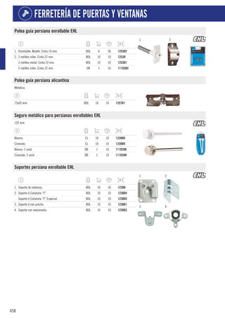 458
FERRETERÍA DE PUERTAS Y VENTANAS
Polea guía persiana enrollable EHL
1. 2.
1. Orientable. Muelle. Cinta 14 mm. BOL 6 36 1253D2
2. 2 rodillos nilón. Cinta 22 mm. BOL 10 10 1253D
2 rodillos metal. Cinta 22 mm. BOL 10 10 1253D1
2 rodillos nilón. Cinta 22 mm. DB 1 16 111D365
Polea guía persiana alicantina
Metálica.
73x20 mm. BOL 10 10 1257D1
Seguro metálico para persianas enrollables EHL
120 mm.
Blanco. CJ 10 10 1238D8
Cromado. CJ 10 10 1238D9
Blanco. 2 unid. DB 1 10 111D398
Cromado. 2 unid. DB 1 10 111D399
Soportes persiana enrollable EHL
1. 2.
3. 4.
1. Soporte de roldanas. BOL 10 10 1238D
2. Soporte U Cataluña “F”. BOL 10 10 1238D4
Soporte U Cataluña “F” Especial. BOL 10 10 1238D5
3. Soporte U con pincho. BOL 10 10 1238D1
4. Soporte con rodamiento. BOL 10 10 1238D3
 