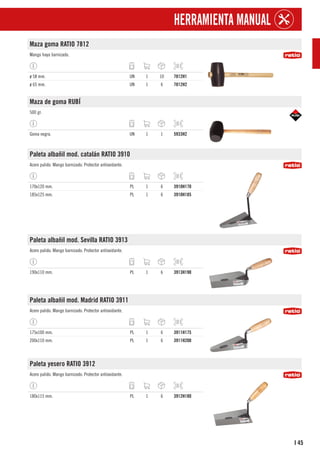 45
I
HERRAMIENTA MANUAL
Maza goma RATIO 7812
Mango haya barnizado.
ø 58 mm. UN 1 10 7812H1
ø 65 mm. UN 1 6 7812H2
Maza de goma RUBÍ
500 gr.
Goma negra. UN 1 1 5933H2
Paleta albañil mod. catalán RATIO 3910
Acero pulido. Mango barnizado. Protector antioxidante.
170x120 mm. PL 1 6 3910H170
185x125 mm. PL 1 6 3910H185
Paleta albañil mod. Sevilla RATIO 3913
Acero pulido. Mango barnizado. Protector antioxidante.
190x110 mm. PL 1 6 3913H190
Paleta albañil mod. Madrid RATIO 3911
Acero pulido. Mango barnizado. Protector antioxidante.
175x100 mm. PL 1 6 3911H175
200x110 mm. PL 1 6 3911H200
Paleta yesero RATIO 3912
Acero pulido. Mango barnizado. Protector antioxidante.
180x115 mm. PL 1 6 3912H180
 
