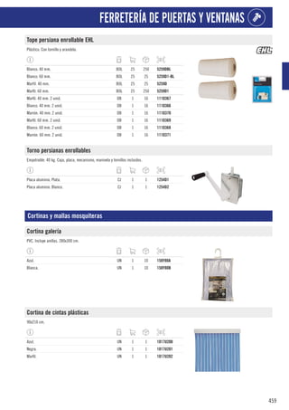 459
FERRETERÍA DE PUERTAS Y VENTANAS
Tope persiana enrollable EHL
Plástico. Con tornillo y arandela.
Blanco. 40 mm. BOL 25 250 5259DBL
Blanco. 60 mm. BOL 25 25 5259D1-BL
Marfíl. 40 mm. BOL 25 25 5259D
Marfil. 60 mm. BOL 25 250 5259D1
Marfil. 40 mm. 2 unid. DB 1 16 111D367
Blanco. 40 mm. 2 unid. DB 1 16 111D366
Marrón. 40 mm. 2 unid. DB 1 16 111D370
Marfil. 60 mm. 2 unid. DB 1 16 111D369
Blanco. 60 mm. 2 unid. DB 1 16 111D368
Marrón. 60 mm. 2 unid. DB 1 16 111D371
Torno persianas enrollables
Empotrable. 40 kg. Caja, placa, mecanismo, manivela y tornillos incluidos.
Placa aluminio. Plata. CJ 1 1 1254D1
Placa aluminio. Blanco. CJ 1 1 1254D2
Cortinas y mallas mosquiteras
Cortina galería
PVC. Incluye anillas. 280x300 cm.
Azul. UN 1 10 158Y80A
Blanca. UN 1 10 158Y80B
Cortina de cintas plásticas
90x210 cm.
Azul. UN 1 1 1017U200
Negra. UN 1 1 1017U201
Marfil. UN 1 1 1017U202
 
