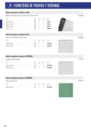 460
FERRETERÍA DE PUERTAS Y VENTANAS
Malla mosquitera metálica LISTA
Metálica, galvanizada. Galga 16x16. Uso interior. Servido en rollos.
80 cm. x 25 m. UN 1 1 7322K1
100 cm. x 25 m. UN 1 1 7322K2
120 cm. x 25 m. UN 1 1 7322K3
100 cm. x 5 m. UN 1 1 7322K22
Malla mosquitera aluminio LISTA
Galga 16x16. Uso exterior. Servido en rollos.
100 cm x 25 m. UN 1 1 7322K410
120 cm x 25 m. UN 1 1 7322K412
Malla mosquitera aluminio INTERMAS
Uso exterior. Servido en rollos.
100 cm x 2,5 m. UN 1 1 7572U297
120 cm x 2,5 m. UN 1 1 7572U298
Malla mosquitera plástica INTERMAS
Verde. Servido en rollos.
100 cm x 50 m. UN 1 1 7572U281
 