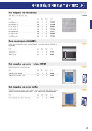 461
FERRETERÍA DE PUERTAS Y VENTANAS
Malla mosquitera fibra vidrio INTERMAS
100% fibra de vidrio. Servido en rollos.
Gris. 100 cm x 3 m. UN 1 9 7572U299
Gris. 120 cm x 3 m. UN 1 1 7572U300
Gris. 60 cm x 30 m. UN 1 2 7572U221
Gris. 80 cm x 30 m. UN 1 2 7572U222
Gris. 100 cm x 30 m. UN 1 1 7572U223
Gris. 120 cm x 30 m. UN 1 1 7572U224
Gris. 150 cm x 30 m. UN 1 1 7572U225
Marco mosquitera extensible HABITEX
Perfil de aluminio blanco. Red de fibra de vidrio. Adaptable a todo tipo de ventanas. Instalación sin
herramientas.
70/132xh.50 cm. CJ 5 5 5510D20
100/192x70 cm. CJ 5 5 5510D21
Malla mosquitera para puertas y ventanas HABITEX
Poliéster. Incluye rollo de velcro. Color negro.
130x150 cm. Para ventanas. CJ 1 1 5510D41
75xh.220 cm. 2 unid. Para puertas. CJ 1 1 5510D42
Malla mosquitera para puertas HABITEX
Poliéster. Las dos partes interiores se unen mediante imanes facilitando la salida al exterior. Incluye
20 puntas para fijación sobre marcos de madera y 12 tiras adhesivas si se va a fijar sobre metal.
Puerta cierre imán. 50xh.220 cm. 2 unidades. CJ 1 1 5510D43
 
