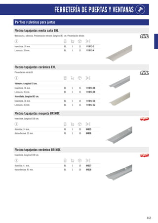 465
FERRETERÍA DE PUERTAS Y VENTANAS
Perfiles y pletinas para juntas
Pletina tapajuntas media caña EHL
Media caña, adhesiva. Presentación retráctil. Longitud 83 cm. Presentación blíster.
Inoxidable. 30 mm. BL 1 15 111D13-2
Latonada. 30 mm. BL 1 15 111D13-4
Pletina tapajuntas cerámica EHL
Presentación retráctil.
1
Adhesiva. Longitud 83 cm.
Inoxidable. 36 mm. BL 1 15 111D13-26
Latonada. 36 mm. BL 1 15 111D13-28
1
Atornillada. Longitud 83 cm.
Inoxidable. 36 mm. BL 1 15 111D13-30
Latonada. 36 mm. BL 1 15 111D13-32
Pletina tapajuntas moqueta BRINOX
Inoxidable. Longitud 100 cm.
Atornillar. 34 mm. PL 1 20 84D25
Autoadhesiva. 35 mm. PL 1 10 84D26
Pletina tapajuntas cerámica BRINOX
Inoxidable. Longitud 100 cm.
Atornillar. 41 mm. BL 1 10 84D27
Autoadhesiva. 41 mm. BL 1 20 84D28
 
