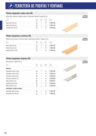 466
FERRETERÍA DE PUERTAS Y VENTANAS
Pletina tapajuntas media caña EHL
Media caña, adhesiva. Imitación madera. Presentación retráctil. Longitud 83 cm.
Haya. Ancho 30 mm. BL 1 10 111D13-36
Roble. Ancho 30 mm. BL 1 10 111D13-34
Sapelly. Ancho 30 mm. BL 1 10 111D13-38
Pletina tapajuntas cerámica EHL
Adhesiva para cerámica. Imitación madera. Presentación retráctil. Longitud 83 cm.
Haya. Ancho 36 mm. BL 1 15 111D13-42
Roble. Ancho 36 mm. BL 1 15 111D13-40
Sapelly. Ancho 36 mm. BL 1 10 111D13-44
Pletina tapajuntas moqueta EHL
Dos pestañas. Longitud 83 cm.
1
Adhesiva.
Inoxidable. Ancho 35 mm. BL 1 15 111D13-45
Inoxidable. Ancho 40 mm. BL 1 15 111D13-18
Latonada. Ancho 35 mm. BL 1 15 111D13-46
Latonada. Ancho 40 mm. BL 1 10 111D13-20
Haya. Ancho 35 mm. BL 1 15 111D13-47
Sapelly. Ancho 35 mm. BL 1 15 111D13-48
Roble. Ancho 35 mm. BL 1 15 111D13-49
1
Atornillada. Tornillos incluidos.
Inoxidable. Ancho 40 mm. BL 1 15 111D13-22
Latonada. Ancho 40 mm. BL 1 15 111D13-24
 