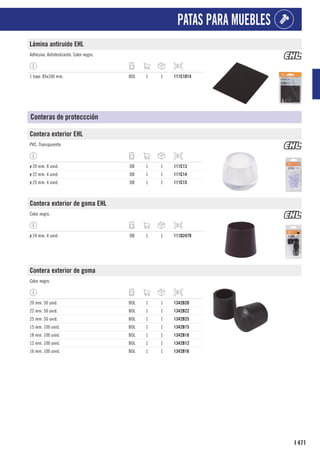 471
I
PATAS PARA MUEBLES
Lámina antiruido EHL
Adhesivo. Antideslizante. Color negro.
1 tope. 85x100 mm. BOL 1 1 111C1014
Conteras de proteccción
Contera exterior EHL
PVC. Transparente.
ø 20 mm. 8 unid. DB 1 1 111C13
ø 22 mm. 4 unid. DB 1 1 111C14
ø 25 mm. 4 unid. DB 1 1 111C15
Contera exterior de goma EHL
Color negro.
ø 24 mm. 4 unid. DB 1 1 111D2479
Contera exterior de goma
Color negro.
20 mm. 50 unid. BOL 1 1 1342B20
22 mm. 50 unid. BOL 1 1 1342B22
25 mm. 50 unid. BOL 1 1 1342B25
15 mm. 100 unid. BOL 1 1 1342B15
18 mm. 100 unid. BOL 1 1 1342B18
12 mm. 100 unid. BOL 1 1 1342B12
16 mm. 100 unid. BOL 1 1 1342B16
 