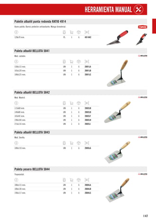 47
I
HERRAMIENTA MANUAL
Paletín albañil punta redonda RATIO 4914
Acero pulido. Barniz protector antioxidante. Mango bimaterial.
128x70 mm. PL 1 6 4914H2
Paleta albañil BELLOTA 5841
Mod. catalán.
150x115 mm. UN 1 6 2081LA
165x120 mm. UN 1 6 2081LB
180x125 mm. UN 1 6 2081LC
Paleta albañil BELLOTA 5842
Mod. Madrid.
115x68 mm. UN 1 6 2082LB
140x80 mm. UN 1 6 2082LD
165x92 mm. UN 1 6 2082LF
190x104 mm. UN 1 6 2082LH
215x116 mm. UN 1 6 2082LJ
Paleta albañil BELLOTA 5843
Mod. Sevilla.
180x110 mm. UN 1 6 2085LA
Paleta yesero BELLOTA 5844
Trapezoidal.
180x115 mm. UN 1 6 2084LA
180x130 mm. UN 1 6 2084LB
190x117 mm. UN 1 6 2084LC
 
