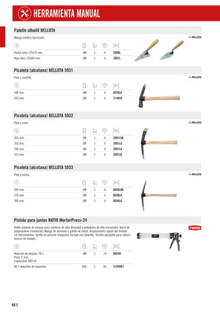 48
HERRAMIENTA MANUAL
I
Paletín albañil BELLOTA
Mango madera barnizada.
Punta roma 125x75 mm. UN 1 6 2088L
Hoja olivo 135x60 mm. UN 1 6 2087L
Picoleta (alcotana) BELLOTA 5931
Pala y martillo.
188 mm. UN 1 6 6076LA
203 mm. UN 1 6 2149LB
Picoleta (alcotana) BELLOTA 5932
Pala y corte.
205 mm. UN 1 6 2091L00
265 mm. UN 1 6 2091L0
290 mm. UN 1 6 2091LA
315 mm. UN 1 6 2091LB
Picoleta (alcotana) BELLOTA 5933
Pala y punta.
205 mm. UN 1 6 6036L00
270 mm. UN 1 6 6036L0
300 mm. UN 1 6 6036LA
Pistola para juntas RATIO MortarPress-24
Doble sistema de empuje para morteros de alta densidad y selladores de alta viscosidad. Barril de
polipropileno translúcido. Mango de aluminio y gatillo de metal. Acoplamiento rápido del émbolo
sin herramientas. Varilla de punción integrada. Incluye una boquilla. Tornillo ajustable para reducir
huecos de empuje.
Relación de empuje: 24:1.
Paso: 5 mm.
Capacidad: 600 ml.
UN 1 10 6933H
Kit 5 boquillas de recambio. BOL 1 60 5104HR1
 