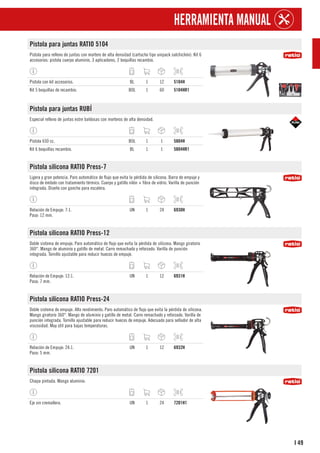 49
I
HERRAMIENTA MANUAL
Pistola para juntas RATIO 5104
Pistola para relleno de juntas con mortero de alta densidad (cartucho tipo unipack salchichón). Kit 6
accesorios: pistola cuerpo aluminio, 3 aplicadores, 2 boquillas recambio.
Pistola con kit accesorios. BL 1 12 5104H
Kit 5 boquillas de recambio. BOL 1 60 5104HR1
Pistola para juntas RUBÍ
Especial relleno de juntas estre baldosas con morteros de alta densidad.
Pistola 650 cc. BOL 1 1 5804H
Kit 6 boquillas recambio. BL 1 1 5804HR1
Pistola silicona RATIO Press-7
Ligera y gran potencia. Paro automático de flujo que evita la pérdida de silicona. Barra de empuje y
disco de émbolo con tratamiento térmico. Cuerpo y gatillo nilón + fibra de vidrio. Varilla de punción
integrada. Diseño con gancho para escalera.
Relación de Empuje: 7:1.
Paso: 12 mm.
UN 1 24 6930H
Pistola silicona RATIO Press-12
Doble sistema de empuje. Paro automático de flujo que evita la pérdida de silicona. Mango giratorio
360°. Mango de aluminio y gatillo de metal. Carro remachado y reforzado. Varilla de punción
integrada. Tornillo ajustable para reducir huecos de empuje.
Relación de Empuje: 12:1.
Paso: 7 mm.
UN 1 12 6931H
Pistola silicona RATIO Press-24
Doble sistema de empuje. Alto rendimiento. Paro automático de flujo que evita la pérdida de silicona.
Mango giratorio 360°. Mango de aluminio y gatillo de metal. Carro remachado y reforzado. Varilla de
punción integrada. Tornillo ajustable para reducir huecos de empuje. Adecuado para sellador de alta
viscosidad. Muy útil para bajas temperaturas.
Relación de Empuje: 24:1.
Paso: 5 mm.
UN 1 12 6932H
Pistola silicona RATIO 7201
Chapa pintada. Mango aluminio.
Eje sin cremallera. UN 1 24 7201H1
 