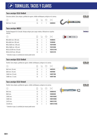 500
TORNILLOS, TACOS Y CLAVOS
I
Taco anclaje CELO DnBolt
Cáncamo abierto. Cono antigiro, grafilado de agarre, chaflán antibloqueo y antigiro en la camisa.
8x45 mm. 25 unid. CJ 1 1 446BG845
Taco anclaje INDEX
Tornillo hexagonal 6.8. Cincado. Anclaje antigiro para cargas medias. Utilización en soportes
macizos.
M6 ø 8x45 mm. 200 unid. CJ 1 1 782B8X45
M6 ø 8x60 mm. 200 unid. CJ 1 1 782B8X60
M8 ø 10x60 mm. 100 unid. CJ 1 1 782B10X60
M8 ø 10x80 mm. 100 unid. CJ 1 1 782B10X80
M10 ø 12x100 mm. 50 unid. CJ 1 1 782B12X100
M10 ø 12x70 mm. 100 unid. CJ 1 1 782B12X70
* Servido en cajas, la cantidad por envase puede variar.
Taco anclaje CELO DnBolt
Tornillo. Cono antigiro, grafilado de agarre, chaflán antibloqueo y antigiro en la camisa.
8x45 mm. 50 unid. CJ 1 1 446BT845
8x60 mm. 30 unid. CJ 1 1 446BT860
10x60 mm. 20 unid. CJ 1 1 446BT1060
10x80 mm. 15 unid. CJ 1 1 446BT1080
Taco anclaje CELO Dnbolt
Tornillo. Cono antigiro, grafilado de agarre, chaflán antibloqueo y antigiro en la camisa.
8x45 mm. CJ 1 1 450B8X45C
8x60 mm. CJ 1 1 450B8X60C
10x60 mm. CJ 1 1 450B10X60C
10x80 mm. CJ 1 1 450B10X80C
12x70 mm. CJ 1 1 450B12X70C
12x100 mm. CJ 1 1 450B12X100C
* Servido en cajas, la cantidad por envase puede variar.
 