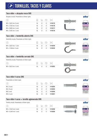 502
TORNILLOS, TACOS Y CLAVOS
I
Taco nilón + alcayata rosca EHS
Alcayata cincada. Presentados en blíster rígido.
M4 + 16x35 mm. 8 unid. BL 12 12 1410J135
M5 + 17x50 mm. 6 unid. BL 12 12 1410J136
M6 + 20x60 mm. 4 unid. BL 12 12 1410J137
M8 + 21x65 mm. 3 unid. BL 12 12 1410J138
Taco nilón + hembrilla abierta EHS
Hembrilla cincada. Presentados en blíster rígido.
M4 + 16x35 mm. 7 unid. BL 12 12 1410J258
M5 + 17x60mm. 6 unid. BL 12 12 1410J259
Taco nilón + hembrilla cerrada EHS
Hembrilla cincada. Presentados en blíster rígido.
M6 + 20x70 mm. 4 unid. BL 12 12 1410J262
Taco nilón 4 caras EHS
Presentados en blíster rígido.
M5. 15 unid. BL 12 12 1410J264
M6. 10 unid. BL 12 12 1410J265
M8. 5 unid. BL 12 12 1410J266
M10. 4 unid. BL 10 10 1410J267
Taco nilón 4 caras + tornillo aglomerado EHS
Tornillo cincado. Presentados en blíster rígido.
M5 + 3,5x35 mm. 6 unid. BL 12 12 1410J268
M6 + 4,5x40 mm. 5 unid. BL 12 12 1410J269
 