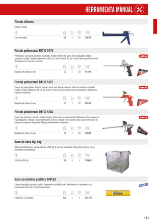 51
I
HERRAMIENTA MANUAL
Pistola silicona
Chapa pintada.
Con cremallera. UN 1 24 7467H
Pistola poliuretano RATIO 5175
Profesional. Cuerpo de aluminio niquelado. Tambor interior de acero inox antipegado. Rosca
universal. Incluye 2 tubos extensiones 18 cm. y 2 tubos cortos 4,5 cm, punta cónica para formación
de espuma en espacios estrechos.
Boquilla de cobre ø 2 mm. CJ 1 20 5175H
Pistola poliuretano RATIO 5157
Cuerpo de polipropileno. Tambor interior acero inox. Rosca universal. Flujo de material regulable.
Incluye 2 tubos extensores 18 cm y 2 tubos 4,5 cm con punta cónica para formación de espuma en
espacios estrechos.
Boquilla de cobre ø 2 mm. CJ 1 20 5157H
Pistola poliuretano RATIO 5183
Cuerpo de aluminio cromado. Tambor interior acero inox con revestimiento teflonado. Rosca universal.
Flujo regulable. Incluye 2 tubos extensores 18 cm y 2 tubos 4,5 cm punta cónica para formación de
espuma en espacios estrechos. Mango antideslizante bimaterial.
Boquilla de cobre ø 2 mm. CJ 1 20 5183H
Saco de obra big-bag
Rafia de polipropileno. Carga máxima 1.000 kg. 4 asas de transporte. Recogida de tierra, grava,
escombros y almacenaje.
91x91xh.100 cm. UN 1 1 1108A2
Saco escombros plástico SAPLEX
Especial recogida de serrín, polvo, fragmentos de ladrillo, etc. Resistente a la punzada y a la
propagación del corte. Cierre convencional.
55x80 cm. 5 unidades. BOL 1 1 251Y70
 