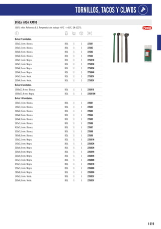 519
I
TORNILLOS, TACOS Y CLAVOS
Brida nilón RATIO
100% nilón. Poliamida 6.6. Temperatura de trabajo -40ºC - +85ºC. EN 62275.
1
Bolsa 25 unidades.
100x2,5 mm. Blanca. BOL 1 1 225B1
140x3,6 mm. Blanca. BOL 1 1 225B2
200x4,8 mm. Blanca. BOL 1 1 225B3
300x4,8 mm. Blanca. BOL 1 1 225B4
100x2,5 mm. Negra. BOL 1 1 225B1N
140x3,6 mm. Negra. BOL 1 1 225B2N
200x4,8 mm. Negra. BOL 1 1 225B3N
300x4,8 mm. Negra. BOL 1 1 225B4N
140x3,6 mm. Verde. BOL 1 1 225B2V
200x4,8 mm. Verde. BOL 1 1 225B3V
1
Bolsa 50 unidades.
1000x12,4 mm. Blanca. BOL 1 1 226B10
1000x12,4 mm. Negra. BOL 1 1 226B10N
1
Bolsa 100 unidades.
100x2,5 mm. Blanca. BOL 1 1 226B1
140x3,6 mm. Blanca. BOL 1 1 226B2
200x4,8 mm. Blanca. BOL 1 1 226B3
300x4,8 mm. Blanca. BOL 1 1 226B4
360x4,8 mm. Blanca. BOL 1 1 226B5
365x7,6 mm. Blanca. BOL 1 1 226B6
450x7,6 mm. Blanca. BOL 1 1 226B7
550x7,6 mm. Blanca. BOL 1 1 226B8
780x8,8 mm. Blanca. BOL 1 1 226B9
100x2,5 mm. Negra. BOL 1 1 226B1N
140x3,6 mm. Negra. BOL 1 1 226B2N
200x4,8 mm. Negra. BOL 1 1 226B3N
300x4,8 mm. Negra. BOL 1 1 226B4N
360x4,8 mm. Negra. BOL 1 1 226B5N
365x7,6 mm. Negra. BOL 1 1 226B6N
450x7,6 mm. Negra. BOL 1 1 226B7N
550x7,6 mm. Negra. BOL 1 1 226B8N
780x8,8 mm. Negra. BOL 1 1 226B9N
140x3,6 mm. Verde. BOL 1 1 226B2V
200x4,8 mm. Verde. BOL 1 1 226B3V
 