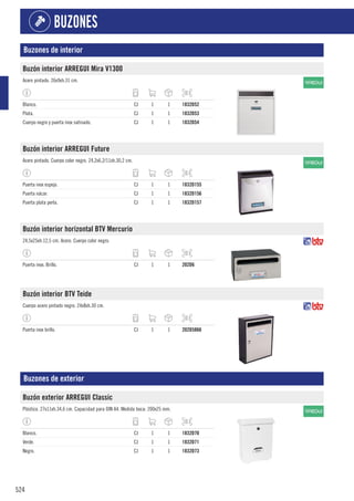 524
BUZONES
Buzones de interior
Buzón interior ARREGUI Mira V1300
Acero pintado. 26x9xh.31 cm.
Blanco. CJ 1 1 1832D52
Plata. CJ 1 1 1832D53
Cuerpo negro y puerta inox satinado. CJ 1 1 1832D54
Buzón interior ARREGUI Future
Acero pintado. Cuerpo color negro. 24,2x6,2/11xh.30,2 cm.
Puerta inox espejo. CJ 1 1 1832D155
Puerta nácar. CJ 1 1 1832D156
Puerta plata perla. CJ 1 1 1832D157
Buzón interior horizontal BTV Mercurio
24,5x25xh.12,5 cm. Acero. Cuerpo color negro.
Puerta inox. Brillo. CJ 1 1 202D6
Buzón interior BTV Teide
Cuerpo acero pintado negro. 24x8xh.30 cm.
Puerta inox brillo. CJ 1 1 202D5866
Buzones de exterior
Buzón exterior ARREGUI Classic
Plástico. 27x11xh.34,6 cm. Capacidad para DIN A4. Medida boca: 200x25 mm.
Blanco. CJ 1 1 1832D70
Verde. CJ 1 1 1832D71
Negro. CJ 1 1 1832D73
 