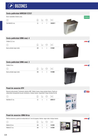 528
BUZONES
Cesta publicidad ARREGUI E2337
Acero inoxidable. Diseño curvo.
32x19xh30,5 cm. CJ 1 1 1832D17
Cesta publicidad JOMA mod. 4
32x9xh.31,5 cm.
Acero pintado negro mate. UN 1 1 141D62
Cesta publicidad JOMA mod. 3
25x9xh.37cm.
Acero pintado negro mate. UN 1 1 141D80
Panel de anuncios BTV
Aluminio extrusionado. Cantoneras plástico ABS. Tablero trasero chapa pintada blanco. Puerta en
metacrilato transparente de gran resistencia. Incluye imanes. Capacidad 4 hojas formato Din A4.
46x36xh.67 cm. CJ 1 1 202D127
Panel de anuncios JOMA Brisa
Perfil de aluminio y puerta de metacrilato de 5 mm de espesor. Interior: negro mate. Incluye imanes.
48x4xh.36 cm. UN 1 1 141D93
48x4xh.67 cm. UN 1 1 141D94
 