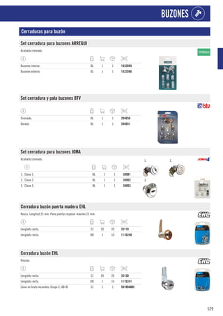 529
BUZONES
Cerraduras para buzón
Set cerradura para buzones ARREGUI
Acabado cromado.
Buzones interior. BL 1 1 1832D85
Buzones exterior. BL 1 1 1832D86
Set cerradura y pala buzones BTV
Cromado. BL 1 1 204D50
Dorado. BL 1 1 204D51
Set cerradura para buzones JOMA
Acabado cromado. 1. 2.
3.
1. Clase 1. BL 1 1 389D1
2. Clase 2. BL 1 1 389D2
3. Clase 3. BL 1 1 389D3
Cerradura buzón puerta madera EHL
Rosca. Longitud 25 mm. Para puertas espesor máximo 22 mm.
Lengüeta recta. CJ 20 20 3311D
Lengüeta recta. DB 1 10 111D240
Cerradura buzón EHL
Presión.
Lengüeta recta. CJ 20 20 3313D
Lengüeta recta. DB 1 10 111D241
Llave en bruto recambio. Grupo C. AB-8I CJ 1 1 5818DAB8I
 