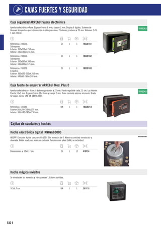 532
CAJAS FUERTES Y SEGURIDAD
I
Caja seguridad ARREGUI Supra electrónica
Apertura electrónica+llave. Espesor frente 6 mm y cuerpo 2 mm. Display 6 dígitos. Sistema de
bloqueo de apertura por introducción de código erróneo. 2 bulones giratorios ø 20 mm. Volumen 7-16
l. Luz interior.
Referencia: 240020.
Sobreponer.
Exterior: 350x250xh.250 mm.
Interior: 345x190xh.245 mm.
CJ 1 1 1832D161
Referencia: 240060.
Sobreponer.
Exterior: 350x360xh.380 mm.
Interior: 345x300xh.375 mm.
CJ 1 1 1832D162
Referencia: 241020.
Empotrar.
Exterior: 360x150-250xh.260 mm.
Interior: 340x90-190xh.240 mm.
CJ 1 1 1832D163
Caja fuerte de empotrar ARREGUI Mod. Plus C
Apertura electrónica + llave. 6 bulones giratorios ø 22 mm. Fondo regulable cada 2,5 cm. Luz interior.
Puerta 10+3 mm. Espesor frente 10+3 mm y cuerpo 2 mm. Toma corriente externa microusb. Grado
S2 según norma UNE EN 14450:2007.
Referencia: 181040.
Exterior:385x200-300xh.270 mm.
Interior: 345x142-242xh.230 mm.
UN 1 1 1832D213
Cajitas de caudales y huchas
Hucha electrónica digital INNOVAGOODS
ABS/PP. Contador digital con pantalla LCD. Sólo monedas de €. Muestra cantidad introducida y
ahorrada. Botón reset para reiniciar contador. Funciona con pilas (2xAA, no incluidas).
Dimensiones: ø 12xh.17 cm. CJ 1 12 416Y34
Hucha mágica invisible
Se introducen las monedas y “desaparecen”. Colores surtidos.
7x7xh.7 cm. UN 1 1 281Y19
 