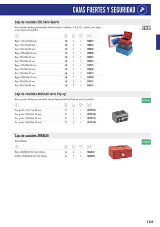 533
I
CAJAS FUERTES Y SEGURIDAD
Caja de caudales EHL Serie Oporto
Acero pintado. Bandeja portamonedas interior incluida. 4 medidas: S, M, L, XL. 3 colores: azul, negro
o rojo. Llave en bruto CIN-1.
Negro. 152x115xh.80 mm. UN 1 1 150D14
Rojo. 152x115xh.80 mm. UN 1 1 150D15
Azul. 152x115xh.80 mm. UN 1 1 150D16
Negro. 200x160xh.90 mm. UN 1 1 150D20
Rojo. 200x160xh.90 mm. UN 1 1 150D21
Azul. 200x160xh.90 mm. UN 1 1 150D22
Negro. 250x180xh.90 mm. UN 1 1 150D25
Rojo. 250x180xh.90 mm. UN 1 1 150D26
Azul. 250x180xh.90 mm. UN 1 1 150D27
Negro. 300x240xh.90 mm. UN 1 1 150D30
Rojo. 300x240xh.90 mm. UN 1 1 150D31
Azul. 300x240xh.90 mm. UN 1 1 150D32
Caja de caudales ARREGUI serie Pop up
Acero pintado. Bandeja portamonedas interior. Apertura mediante llave de serreta y pulsador.
Gris grafito. 152x115xh.80 mm. CJ 1 1 1832D195
Gris grafito. 200x160xh.90 mm. CJ 1 1 1832D196
Gris grafito. 250x180xh.90 mm. CJ 1 1 1832D197
Gris grafito. 300x240xh.90 mm. CJ 1 1 1832D198
Caja de caudales ARREGUI
Acero pintado.
Rojo. 125x85xh.60 mm. Con ranura. CJ 1 1 1832D37
Grafito. 125x85xh.60 mm. Con ranura. CJ 1 1 1832D38
 