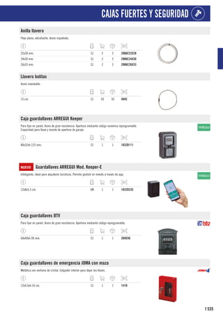 535
I
CAJAS FUERTES Y SEGURIDAD
Anilla llavero
Fleje plano, extrafuerte. Acero niquelado.
22x28 mm. CJ 2 2 2906C22X28
24x30 mm. CJ 2 2 2906C24X30
26x33 mm. CJ 2 2 2906C26X33
Llavero bolitas
Acero inoxidable.
15 cm. CJ 50 50 484C
Caja guardallaves ARREGUI Keeper
Para fijar en pared. Acero de gran resistencia. Apertura mediante código numérico reprogramable.
Capacidad para llave y mando de apertura de garaje.
80x32xh.125 mm. CJ 1 1 1832D111
NUEVO Guardallaves ARREGUI Mod. Keeper-E
Inteligente, ideal para alquileres turísticos. Permite gestión en remoto a través de app.
12x8x5,5 cm. UN 1 1 1832D235
Caja guardallaves BTV
Para fijar en pared. Acero de gran resistencia. Apertura mediante código reprogramable.
60x40xh.90 mm. CJ 1 1 204D36
Caja guardallaves de emergencia JOMA con maza
Metálica con ventana de cristal. Colgador interior para dejar las llaves.
12x4,5xh.16 cm. CJ 1 1 141D
 