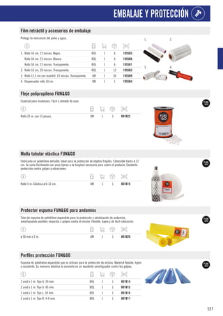 537
EMBALAJE Y PROTECCIÓN
Film retráctil y accesorios de embalaje
Protege la mercancía del polvo y agua. 1. 2.
3. 4.
1. Rollo 50 cm. 23 micras. Negro. ROL 1 6 1955B5
Rollo 50 cm. 23 micras. Blanco. ROL 1 6 1955B6
Rollo 50 cm. 23 micras. Transparente. ROL 1 6 1955B1
2. Rollo 10 cm. 20 micras. Transparente. ROL 1 12 1955B2
3. Rollo 12,5 cm con mandril. 23 micras. Transparente. UN 1 30 1955B9
4. Dispensador rollo 10 cm. UN 1 1 1955B4
Fleje polipropileno FUN&GO
Especial para mudanzas. Fácil y cómodo de usar.
Rollo 25 m. con 15 piezas. UN 1 1 801B22
Malla tubular elástica FUN&GO
Fabricada en polietileno extruÍdo. Ideal para la protección de objetos frágiles. Extensible hasta ø 12
cm. Se corta fácilmente con unas tijeras a la longitud necesaria para cubrir el producto. Excelente
protección contra golpes y vibraciones.
Rollo 5 m. Elástica ø 6-12 cm. UN 1 1 801B19
Protector espuma FUN&GO para andamios
Tubo de espuma de polietileno expandido para la protección y señalización de andamios,
amortiguando posibles impactos o golpes contra el mismo. Flexible, ligero y de fácil colocación.
ø 50 mm x 2 m. UN 1 1 801B20
Perfiles protección FUN&GO
Espuma de polietileno expandido que se utilizan para la protección de aristas. Material flexible, ligero
y resistente. Su memoria elástica lo convierte en un excelente amortiguador contra los golpes.
2 unid x 1 m. Tipo U. 20 mm. BOL 1 1 801B14
2 unid x 1 m. Tipo U. 45 mm. BOL 1 1 801B15
2 unid x 1 m. Tipo L. 50 mm. BOL 1 1 801B16
2 unid x 1 m. Tipo R. 4-6 mm. BOL 1 1 801B17
 