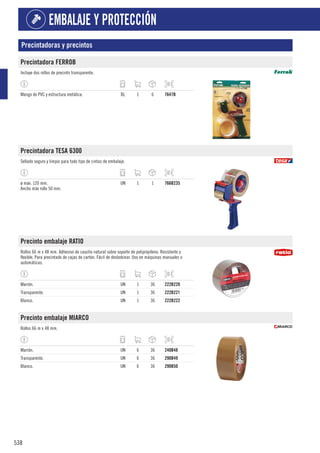 538
EMBALAJE Y PROTECCIÓN
Precintadoras y precintos
Precintadora FERROB
Incluye dos rollos de precinto transparente.
Mango de PVC y estructura metálica. BL 1 6 7647B
Precintadora TESA 6300
Sellado seguro y limpio para todo tipo de cintas de embalaje.
ø máx. 120 mm.
Ancho máx rollo 50 mm.
UN 1 1 766B235
Precinto embalaje RATIO
Rollos 66 m x 48 mm. Adhesivo de caucho natural sobre soporte de polipropileno. Resistente y
flexible. Para precintado de cajas de cartón. Fácil de desbobinar. Uso en máquinas manuales o
automáticas.
Marrón. UN 1 36 222B220
Transparente. UN 1 36 222B221
Blanco. UN 1 36 222B222
Precinto embalaje MIARCO
Rollos 66 m x 48 mm.
Marrón. UN 6 36 240B48
Transparente. UN 6 36 290B49
Blanco. UN 6 36 290B50
 