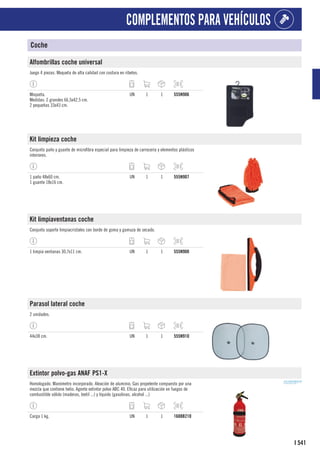 541
I
COMPLEMENTOS PARA VEHÍCULOS
Coche
Alfombrillas coche universal
Juego 4 piezas. Moqueta de alta calidad con costura en ribetes.
Moqueta.
Medidas: 2 grandes 66,5x42,5 cm.
2 pequeñas 33x43 cm.
UN 1 1 555N906
Kit limpieza coche
Conjunto paño y guante de microfibra especial para limpieza de carrocería y elementos plásticos
interiores.
1 paño 48x60 cm.
1 guante 18x16 cm.
UN 1 1 555N907
Kit limpiaventanas coche
Conjunto soporte limpiacristales con borde de goma y gamuza de secado.
1 limpia ventanas 30,7x11 cm. UN 1 1 555N908
Parasol lateral coche
2 unidades.
44x38 cm. UN 1 1 555N910
Extintor polvo-gas ANAF PS1-X
Homologado. Manómetro incorporado. Aleación de aluminio. Gas propelente compuesto por una
mezcla que contiene helio. Agente extintor polvo ABC 40. Eficaz para utilización en fuegos de
combustible sólido (maderas, textil ...) y líquido (gasolinas, alcohol ...)
Carga 1 kg. UN 1 1 1608B210
 