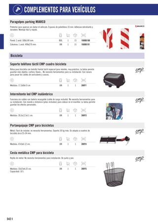 542
COMPLEMENTOS PARA VEHÍCULOS
I
Paragolpes parking MIARCO
Protector para aparcar sin dañar el vehículo. Espuma de polietileno 10 mm. Adhesivo extrafuerte y
duradero. Montaje fácil y rápido.
Pared: 2 unid. 500x140 mm. BOL 1 15 1608B100
Columna: 1 unid. 490x270 mm. UN 1 15 1608B101
Bicicleta
Soporte teléfono táctil CMP cuadro bicicleta
Bolsa para bicicleta con bolsillo frontal táctil especial para móviles, muy práctico. La bolsa permite
guardar más objetos: cartera, llaves... No necesita herramientas para su instalación. Con ranura
para pasar los cables de auriculares y cascos.
Medidas: 17,5x9xh.9 cm UN 1 1 388Y1
Intermitente led CMP inalámbrico
Funciona sin cables con batería recargable (cable de carga incluido). No necesita herramientas para
su instalación. Con mando a distancia (pilas incluidas) para colocar en el manillar. La bolsa permite
guardar los efectos personales.
Medidas: 20,5x12,5x11 cm. UN 1 1 388Y3
Portaequipaje CMP para bicicletas
Metal. Fácil de instalar, no necesita herramientas. Soporta 30 kg máx. Se adapta a cuadros de
bicicleta de ø 25-34 mm.
Medidas: 47x5xh.12 cm. UN 1 1 388Y4
Cesta metálica CMP para bicicleta
Rejilla de metal. No necesita herramientas para instalación. De quita y pon.
Medidas: 32x23xh.22 cm.
Capacidad: 10 l.
UN 1 1 388Y5
 
