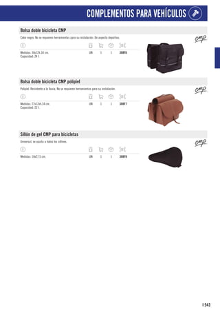 543
I
COMPLEMENTOS PARA VEHÍCULOS
Bolsa doble bicicleta CMP
Color negro. No se requieren herramientas para su instalación. De aspecto deportivo.
Medidas: 30x12h.34 cm.
Capacidad: 24 l.
UN 1 1 388Y6
Bolsa doble bicicleta CMP polipiel
Polipiel. Resistente a la lluvia. No se requieren herramientas para su instalación.
Medidas: 27x12xh.34 cm.
Capacidad: 22 l.
UN 1 1 388Y7
Sillón de gel CMP para bicicletas
Universal, se ajusta a todos los sillines.
Medidas: 18x27,5 cm. UN 1 1 388Y8
 