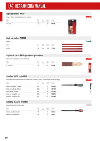 54
HERRAMIENTA MANUAL
I
Lápiz carpintero RATIO
Juego 6 lápices madera y sacapuntas especial.
175 mm. BL 1 30 6831H
Lápiz carpintero FERROB
Madera.
Grafito. UN 144 144 1742H
Cepillo de carda RATIO para limas y escofinas
Estructura de madera con púas metálicas.
8” 200 mm. DB 1 6 6559H
Escofina RATIO serie 6000
Mango bimaterial antideslizante. Cuerpo forjado en acero al cromo. Tratamiento de templado integral.
Media caña. Basta 150 mm. BOL 1 6 6534H6
Media caña. Basta 200 mm. BOL 1 6 6534H8
Plana. Basta 200 mm. BOL 1 6 6533H8
Redonda. Basta 150 mm. BOL 1 6 6535H6
Redonda. Basta 200 mm. BOL 1 6 6535H8
Escofina BELLOTA 4102 MB
Mango bimaterial. Cartón display.
Media caña. Entrefina 6”. UN 1 6 5669L6
Media caña. Entrefina 8” UN 1 6 5669L8
 
