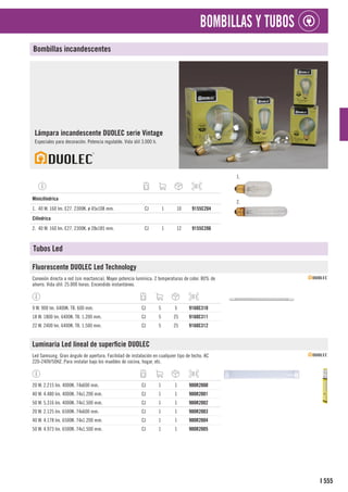 555
I
BOMBILLAS Y TUBOS
Bombillas incandescentes
Lámpara incandescente DUOLEC serie Vintage
Especiales para decoración. Potencia regulable. Vida útil 3.000 h.
1.
2.
1
Minicilíndrica
1. 40 W. 160 lm. E27. 2300K. ø 45x108 mm. CJ 1 10 9155C204
1
Cilíndrica
2. 40 W. 160 lm. E27. 2300K. ø 28x185 mm. CJ 1 12 9155C206
Tubos Led
Fluorescente DUOLEC Led Technology
Conexión directa a red (sin reactancia). Mayor potencia lumínica. 2 temperaturas de color. 80% de
ahorro. Vida útil: 25.000 horas. Encendido instantáneo.
9 W. 900 lm. 6400K. T8. 600 mm. CJ 5 5 9160C310
18 W. 1800 lm. 6400K. T8. 1.200 mm. CJ 5 25 9160C311
22 W. 2400 lm. 6400K. T8. 1.500 mm. CJ 5 25 9160C312
Luminaria Led lineal de superficie DUOLEC
Led Samsung. Gran ángulo de apertura. Facilidad de instalación en cualquier tipo de techo. AC
220-240V/50HZ. Para instalar bajo los muebles de cocina, hogar, etc.
20 W. 2.215 lm. 4000K. 74x600 mm. CJ 1 1 900R2000
40 W. 4.480 lm. 4000K. 74x1.200 mm. CJ 1 1 900R2001
50 W. 5.316 lm. 4000K. 74x1.500 mm. CJ 1 1 900R2002
20 W. 2.125 lm. 6500K. 74x600 mm. CJ 1 1 900R2003
40 W. 4.178 lm. 6500K. 74x1.200 mm. CJ 1 1 900R2004
50 W. 4.973 lm. 6500K. 74x1.500 mm. CJ 1 1 900R2005
 