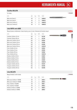 55
I
HERRAMIENTA MANUAL
Escofina BELLOTA
Sin mango.
Media caña. Basta 6”. UN 1 12 5580L6/1
Media caña. Basta 8”. UN 1 12 5580L8/1
Media caña. Entrefina 6”. UN 1 12 5580L6/2
Media caña. Entrefina 8”. UN 1 12 5580L8/2
Lima RATIO serie 6000
Mango bimaterial antideslizante. Cuerpo forjado en acero al cromo. Tratamiento de templado integral.
Cuadrada. Entrefina 150 mm. BOL 1 6 6531H6
Cuadrada. Entrefina 200 mm. BOL 1 6 6531H8
Media caña. Entrefina 100 mm. BOL 1 6 6529H4
Media caña. Entrefina 150 mm. BOL 1 6 6529H6
Media caña. Entrefina 200 mm. BOL 1 6 6529H8
Media caña. Entrefina 250 mm. BOL 1 6 6529H10
Plana. Entrefina 100 mm. BOL 1 6 6528H4
Plana. Entrefina 150 mm. BOL 1 6 6528H6
Plana. Entrefina 200 mm. BOL 1 6 6528H8
Plana. Entrefina 250 mm. BOL 1 6 6528H10
Redonda. Entrefina 100 mm. BOL 1 6 6530H4
Redonda. Entrefina 150 mm. BOL 1 6 6530H6
Redonda. Entrefina 200 mm. BOL 1 6 6530H8
Redonda. Entrefina 250 mm. BOL 1 6 6530H10
Triangular. Entrefina 100 mm. BOL 1 6 6532H4
Triangular. Entrefina 150 mm. BOL 1 6 6532H6
Triangular. Entrefina 200 mm. BOL 1 6 6532H8
Lima BELLOTA
Mango bimaterial. Cartón display.
Media caña. Entrefina 6” 4003MB. UN 1 6 5668L3
Media caña. Entrefina 8” 4003MB. UN 1 6 5668L4
Plana. Entrefina 6” 4001MB. UN 1 6 5668L1
Plana. Entrefina 8” 4001MB. UN 1 6 5668L2
Redonda. Entrefina 6” 4004MB. UN 1 6 5668L5
Redonda. Entrefina 8” 4004MB. UN 1 6 5668L6
 