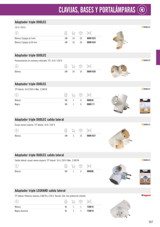 567
CLAVIJAS, BASES Y PORTALÁMPARAS
Adaptador triple DUOLEC
10 A / 250 V.
Blanco. Espigas ø 4 mm. UN 10 20 900R1023
Blanco. Espigas ø 4,8 mm. UN 10 20 900R1024
Adaptador triple DUOLEC
Portacontactos en cerámica reforzado. T/T. 16 A / 250 V.
Blanco. UN 10 10 900R1026
Adaptador triple DUOLEC
T/T lateral. 16 A./250 V. Máx. 3.500 W.
Blanco. DB 1 6 900R26
Negro. DB 1 6 900R117
Adaptador triple DUOLEC salida lateral
Ocupa menos espacio. T/T lateral. 16 A / 250 V.
Blanco. UN 5 10 900R1027
Adaptador triple DUOLEC salida lateral
Salida lateral, ocupa menos espacio. T/T lateral. 16 A. 250 V. Máx. 3.500 W.
Blanco. DB 1 6 900R90
Adaptador triple LEGRAND salida lateral
T/T lateral. Potencia máxima 3.680 W a 230 V. Tensión 16A. Con protección infantil.
Blanco. BL 1 1 720R18
Negro-aluminio. BL 1 1 720R19
 