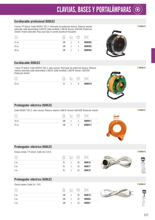 577
CLAVIJAS, BASES Y PORTALÁMPARAS
Enrollacable profesional DUOLEC
4 tomas T/T lateral. Cable H05VV-F 3G1.5. Interruptor de proteccion térmica. Potencia máxima
admisible cable desenrollado 4.000 W. Cable enrollado 1.000 W. Tensión 16A/250V. Protección
infantil. Tirador extensible. Placa para fijar el carrete durante el transporte.
15 m. UN 1 4 900R902
25 m. UN 1 1 900R903
50 m. UN 1 1 900R904
Enrollacable DUOLEC
1 toma T/T lateral. Cable H05VV-F 3G1.5, color naranja. Interruptor de proteccion térmica. Potencia
máxima admisible cable desenrollado 3.000 W. Cable enrollado 1.000 W. Tensión 13A/250V.
Protección infantil.
25 m. CJ 1 4 900R910
Prolongador eléctrico DUOLEC
Cable H05VV-F 3G1.5, color naranja. Potencia máxima 3.680 W. Tensión 16A/250V. Protección infantil.
10 m. UN 1 1 900R911
25 m. UN 1 4 900R912
Prolongador eléctrico DUOLEC
Clavija schuko. T/T lateral. Cable 3x1,5.16 A.
2 m. PL 1 20 900R76
3 m. PL 1 10 900R77
5 m. PL 1 10 900R78
Prolongador eléctrico DUOLEC
Clavija bipolar. Cable 2x1. 10 A.
2 m. UN 1 20 900R79
3 m. UN 1 20 900R80
5 m. UN 1 10 900R81
 