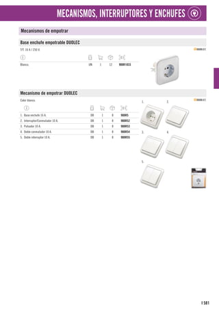 581
I
MECANISMOS, INTERRUPTORES Y ENCHUFES
Mecanismos de empotrar
Base enchufe empotrable DUOLEC
T/T. 16 A / 250 V.
Blanco. UN 1 12 900R1033
Mecanismo de empotrar DUOLEC
Color blanco. 1. 2.
3. 4.
5.
1. Base enchufe 16 A. DB 1 8 900R5
2. Interruptor/Conmutador 10 A. DB 1 8 900R52
3. Pulsador 10 A. DB 1 8 900R53
4. Doble conmutador 10 A. DB 1 8 900R54
5. Doble interruptor 10 A. DB 1 8 900R55
 