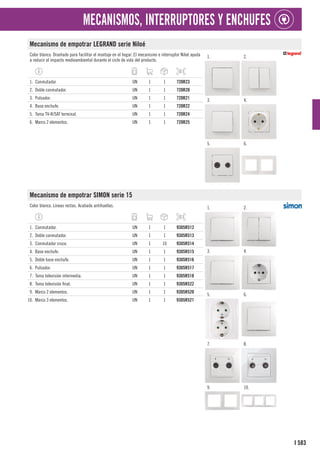 583
I
MECANISMOS, INTERRUPTORES Y ENCHUFES
Mecanismo de empotrar LEGRAND serie Niloé
Color blanco. Diseñado para facilitar el montaje en el hogar. El mecanismo e interruptor Niloé ayuda
a reducir el impacto medioambiental durante el ciclo de vida del producto.
1. 2.
3. 4.
5. 6.
1. Conmutador. UN 1 1 720R23
2. Doble conmutador. UN 1 1 720R20
3. Pulsador. UN 1 1 720R21
4. Base enchufe. UN 1 1 720R22
5. Toma TV-R/SAT terminal. UN 1 1 720R24
6. Marco 2 elementos. UN 1 1 720R25
Mecanismo de empotrar SIMON serie 15
Color blanco. Líneas rectas. Acabado antihuellas. 1. 2.
3. 4.
5. 6.
7. 8.
9. 10.
1. Conmutador. UN 1 1 9305R512
2. Doble conmutador. UN 1 1 9305R513
3. Conmutador cruce. UN 1 10 9305R514
4. Base enchufe. UN 1 1 9305R515
5. Doble base enchufe. UN 1 1 9305R516
6. Pulsador. UN 1 1 9305R517
7. Toma televisión intermedia. UN 1 1 9305R518
8. Toma televisión final. UN 1 1 9305R522
9. Marco 2 elementos. UN 1 1 9305R520
10. Marco 3 elementos. UN 1 1 9305R521
 