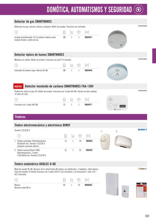 589
DOMÓTICA, AUTOMATISMOS Y SEGURIDAD
Detector de gas SMARTWARES
Detección de gas natural, butano y propano. Botón de prueba. Funciona con corriente.
Incluye transformador 12 V y batería interna como
reserva frente a cortes de luz.
DB 1 1 9084R47
Detector óptico de humos SMARTWARES
Montaje sin cables. Botón de prueba. Funciona con pila 9 V incluida.
Indicador de batería baja. Alarma 85 dB. DB 1 1 9084R46
NUEVO Detector monóxido de carbono SMARTWARES FGA-1304
Protección contra el gas CO. Botón de prueba. Funciona con 3 pilas AA LR6. Sensor de alta calidad,
10 años de vida.
Funciona con 3 pilas AA LR6. CJ 1 1 9084R71
Timbres
Timbre electromecánico y electrónico DINUY
Tensión 125/220 V. 1. 2.
1. Timbre zumbador. Electromecánico.
45x26x30 mm. Tensión 125/220 V.
Conexión corriente alterna.
CJ 1 20 9095R3
2. Timbre musical Bisón 2000.
Electromecánico. 2 notas.
135x79x50 mm. Tensión 125/220 V.
CJ 1 25 9094R2
Timbre inalámbrico DUOLEC D-80
Nivel de sonido 85 dB. Alcance de la señal hasta 80 metros sin obstáculos. 2 melodías. Color blanco.
Fácil de instalar. El timbre funciona con 3 pilas LR14 C (no incluidas), y el transmisor 1 pila 12V /
A23 (incluida).
Blanco.
Alcance señal 80 m.
BL 1 10 900R802
 