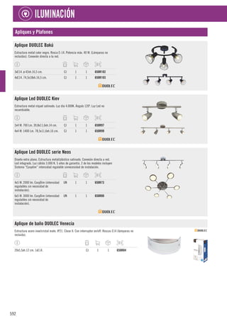 592
ILUMINACIÓN
Apliques y Plafones
Aplique DUOLEC Bakú
Estructura metal color negro. Rosca E-14. Potencia máx. 40 W. (Lámparas no
incluidas). Conexión directa a la red.
3xE14. ø 42xh.16,5 cm. CJ 1 1 650R102
4xE14. 74,5x18xh.16,5 cm. CJ 1 1 650R103
Aplique Led DUOLEC Kiev
Estructura metal níquel satinado. Luz día 4.000K. Ángulo 120º. Luz Led no
recambiable.
2x4 W. 700 Lm. 30,8x11,6xh.14 cm. CJ 1 1 650R97
4x4 W. 1400 Lm. 78,5x11,6xh.16 cm. CJ 1 1 650R99
Aplique Led DUOLEC serie Neos
Diseño extra plano. Estructura metal/plástico satinado. Conexión directa a red.
Led integrado. Luz cálida 3.000 K. 5 años de garantía. 2 de los modelos incluyen
Sistema “Easydim” intensidad regulable sinnecesidad de instalación.
4x5 W. 2000 lm. EasyDim (intensidad
regulables sin necesidad de
instalación).
UN 1 1 650R73
6x5 W. 3000 lm. EasyDim (intensidad
regulables sin necesidad de
instalación).
UN 1 1 650R80
Aplique de baño DUOLEC Venecia
Estructura acero inox/cristal mate. IP21. Clase II. Con interruptor on/off. Roscas E14 (lámparas no
incluida).
20x5,5xh.12 cm. 1xE14. CJ 1 1 650R84
 