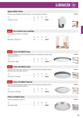 593
ILUMINACIÓN
Aplique DUOLEC Alaska
Estructura metal satinado/cristal mate. IP20. Clase I. 1 rosca E14 (lámpara no incluida).
19,5x8xh.21 cm.1xE14. CJ 1 1 650R82
NUEVO Barra luminosa para maquillaje
4 focos, fijación con ventosas. Luz Led Blanca.
Dimensiones: 30,5x6,5xh.6 cm. UN 1 8 281Y40
NUEVO Plafón LED DUOLEC Roma
Estructura acero/plástico. 3 niveles de intensidad (funciona con el interruptor). Color blanco y plata.
Dimensiones ø 34,7x6,5 cm.
20,5 W. 2.300 lm. 3000K. CJ 1 1 650R210
NUEVO Plafón LED DUOLEC Dublín
Estructura acero/plástico. Mando a distancia. Funcion memoria. No apto para reguladores externos.
Color blanco y gris. Dimensiones ø 48,5x7 cm.
24 W. 2.500 lm. 2700-6500K. CJ 1 1 650R211
NUEVO Plafón LED DUOLEC Belgrado
Estructura acero/plástico. Mando a distancia. Funcion memoria. No apto para reguladores externos.
Color blanco y gris. Dimensiones ø 48x10,2 cm.
18 W. 1.900 lm. 2700-5500K. CJ 1 1 650R212
Plafón Led DUOLEC Viena
Estructura acero/plástico. ø 33x9,5 cm.
20 W. 1400 lm. 4000K. CJ 1 1 650R62
 
