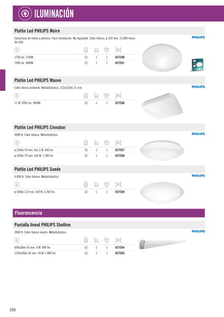 594
ILUMINACIÓN
Plafón Led PHILIPS Moire
Estructura de metal y plástico. Fácil instalación. No regulable. Color blanco. ø 320 mm. 15.000 horas
de vida.
1700 lm. 2700K. CJ 1 1 837C80
1900 lm. 4000K. CJ 1 1 837C81
Plafón Led PHILIPS Mauve
Color blanco brillante. Metal/plástico. 322x322xh.75 mm.
17 W. 2000 lm. 4000K. CJ 1 1 837C66
Plafón Led PHILIPS Cinnabar
4000 K. Color blanco. Metal/plástico.
ø 250xh.70 mm. 4x1,5 W. 640 lm. CJ 1 1 837C67
ø 320xh.79 mm. 4x4 W. 1.500 lm. CJ 1 1 837C68
Plafón Led PHILIPS Suede
4.000 K. Color blanco. Metal/plástico.
ø 500xh.110 mm. 4x9 W. 3.200 lm. CJ 1 1 837C69
Fluorescencia
Pantalla lineal PHILIPS Shelline
3000 K. Color blanco neutro. Metal/plástico.
605x28xh.34 mm. 9 W. 900 lm. CJ 1 1 837C64
1205x28xh.34 mm. 18 W. 1.800 lm. CJ 1 1 837C65
 