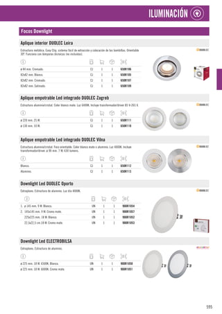 595
ILUMINACIÓN
Focos Downlight
Aplique interior DUOLEC Leira
Estructura metálica. Easy Clip, sistema fácil de extracción y colocación de las bombillas. Orientable
30º. Funciona con lámparas dicroicas (no incluidas).
ø 84 mm. Cromado. CJ 1 1 650R106
82x82 mm. Blanco. CJ 1 1 650R105
82x82 mm. Cromado. CJ 1 1 650R107
82x82 mm. Satinado. CJ 1 1 650R109
Aplique empotrable Led integrado DUOLEC Zagreb
Estructura aluminio/cristal. Color blanco mate. Luz 6400K. Incluye transformador/driver 85 V-265 V.
ø 220 mm. 25 W. CJ 1 1 650R111
ø 130 mm. 10 W. CJ 1 1 650R110
Aplique empotrable Led integrado DUOLEC Vilna
Estructura aluminio/cristal. Foco orientable. Color blanco mate o aluminio. Luz 4000K. Incluye
transformador/driver. ø 90 mm. 7 W, 630 lumens.
Blanco. CJ 1 1 650R112
Aluminio. CJ 1 1 650R113
Downlight Led DUOLEC Oporto
Extraplano. Estructura de aluminio. Luz día 4000K.
1. ø 145 mm. 9 W. Blanco. UN 1 1 900R1054
2. 145x145 mm. 9 W. Cromo mate. UN 1 1 900R1057
225x225 mm. 18 W. Blanco. UN 1 1 900R1052
22,5x22,5 cm.18 W. Cromo mate. UN 1 1 900R1053
Downlight Led ELECTROBILSA
Extraplano. Estructura de aluminio.
ø 225 mm. 18 W. 6500K. Blanco. UN 1 1 900R1050
ø 225 mm. 18 W. 6000K. Cromo mate. UN 1 1 900R1051
 
