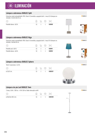 598
ILUMINACIÓN
Lámpara sobremesa DUOLEC Split
Estructura metal satinado/textil. IP20. Clase II. Encendido y apagado táctil. 1 rosca E14 (lámpara no
incluida). 16,5x16,5xh.43 cm.
Pantalla blanca. 1xE14. CJ 1 1 650R89
Lámpara sobremesa DUOLEC Riga
Estructura metal cromado/textil. IP20. Clase II. Encendido y apagado táctil. 1 rosca E14 (lámpara no
incluida). 16x16xh.40 cm.
Pantalla azul. 1xE14. CJ 1 1 650R91
Pantalla blanca. 1xE14. CJ 1 1 650R92
Lámpara sobremesa DUOLEC Sphere
Táctil. 4 posiciones. 1x E14.
ø 12x15 cm. CJ 1 1 650R207
Lámpara de pie Led DUOLEC Twin
2 lamp. 18 W. 1.700 lm. + 4 W. 350 lm. Doble interruptor on/off.
ø 26x31xh.182,5 cm. CJ 1 1 650R209
 
