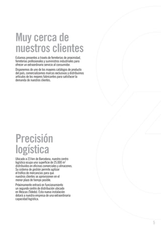 5
Precisión
logística
Ubicado a 23 km de Barcelona, nuestro centro
logístico ocupa una superficie de 25.000 m2
distribuidos en oficinas comerciales y almacenes.
Su sistema de gestión permite agilizar
el tráfico de mercancías para que
nuestros clientes se aprovisionen en el
menor plazo de tiempo posible.
Próximamente entrará en funcionamiento
un segundo centro de distribución ubicado
en Illescas (Toledo). Esta nueva instalación
dotará a nuestra empresa de una extraordinaria
capacidad logística.
Muy cerca de
nuestros clientes
Estamos presentes a través de ferreterías de proximidad,
ferreterías profesionales y suministros industriales para
ofrecer un extraordinario servicio al consumidor.
Disponemos de uno de los mayores catálogos de producto
del país, comercializamos marcas exclusivas y distribuimos
artículos de los mejores fabricantes para satisfacer la
demanda de nuestros clientes.
 