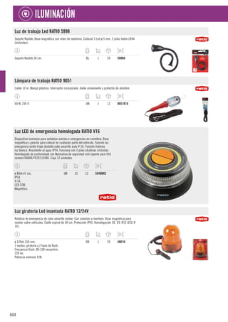 604
ILUMINACIÓN
Luz de trabajo Led RATIO 5998
Soporte flexible. Base magnética con imán de neodimio. Cabezal 3 Led ø 5 mm. 3 pilas botón LR44
(incluidas).
Soporte flexible 30 cm. BL 1 20 5998H
Lámpara de trabajo RATIO 9051
Cable 10 m. Mango plástico. Interruptor incorporado, doble aislamiento y protector de alambre.
60 W. 230 V. UN 1 12 9051R10
Luz LED de emergencia homologada RATIO V16
Dispositivo luminoso para señalizar averías o emergencias en carretera. Base
magnética y gancho para colocar en cualquier parte del vehículo. Función luz
emergencia emite triple destello color amarillo auto V-16. Función linterna
luz blanca. Resistente al agua IP54. Funciona con 3 pilas alcalinas incluidas.
Homologada de conformidad con Normativa de seguridad vial vigente para V16
número IDIADA PC20110386. Caja 12 unidades.
ø 89xh.41 cm.
IP54.
V-16.
LED COB.
Magnético.
UN 12 12 55400H2
Luz giratoria Led imantada RATIO 12/24V
Rotativo de emergencia de color amarillo ámbar. Con conexión a mechero. Base magnética para
montar sobre vehículos. Cable espiral de 60 cm. Protección IP65. Homologación CE: E9, R10 (ECE R
10).
ø 120xh.150 mm.
3 modos: giratorio y 2 tipos de flash.
Frecuencia flash: 80-100 veces/min.
220 lm.
Potencia nominal: 8 W.
DB 1 20 4801H
 