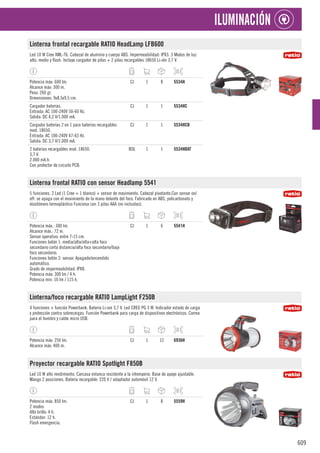 609
ILUMINACIÓN
Linterna frontal recargable RATIO HeadLamp LFB600
Led 10 W Cree XML-T6. Cabezal de aluminio y cuerpo ABS. Impermeabilidad: IPX3. 3 Modos de luz:
alto, medio y flash. Incluye cargador de pilas + 2 pilas recargables 18650 Li-ión 3,7 V.
Potencia máx: 600 lm.
Alcance máx: 300 m.
Peso: 260 gr.
Dimensiones: 9x8,5x9,5 cm.
CJ 1 8 5534H
Cargador baterías.
Entrada: AC 100-240V 50-60 Hz.
Salida: DC 4,2 V/1.000 mA.
CJ 1 1 5534HC
Cargador baterías 2 en 1 para baterías recargables
mod. 18650.
Entrada: AC 100-240V 47-63 Hz.
Salida: DC 3,7 V/1.000 mA.
CJ 1 1 5534HCB
2 baterías recargables mod. 18650.
3,7 V.
2.000 mA.h.
Con protector de circuito PCB.
BOL 1 1 5534HBAT
Linterna frontal RATIO con sensor Headlamp 5541
5 funciones. 2 Led (1 Cree + 1 blanco) + sensor de movimiento. Cabezal pivotante.Con sensor on/
off: se apaga con el movimiento de la mano delante del foco. Fabricado en ABS, policarbonato y
elastómero termoplástico Funciona con 3 pilas AAA (no incluidas).
Potencia máx.: 300 lm.
Alcance máx.: 72 m.
Sensor operativo: entre 7-15 cm.
Funciones botón 1: media/alta/alta+alta foco
secundario corta distancia/alta foco secundario/baja
foco secundario.
Funciones botón 2: sensor. Apagado/encendido
automático.
Grado de impermeabilidad: IPX8.
Potencia máx: 300 lm / 4 h.
Potencia mín: 10 lm / 115 h.
CJ 1 6 5541H
Linterna/foco recargable RATIO LampLight F250B
4 funciones + función Powerbank. Batería Li-ion 3,7 V. Led CREE PG 3 W. Indicador estado de carga
y protección contra sobrecargas. Función Powerbank para carga de dispositivos electrónicos. Correa
para el hombro y cable micro USB.
Potencia máx: 250 lm.
Alcance máx: 400 m.
CJ 1 12 6936H
Proyector recargable RATIO Spotlight F850B
Led 10 W alto rendimiento. Carcasa estanca resistente a la intemperie. Base de apoyo ajustable.
Mango 2 posiciones. Batería recargable: 220 V / adaptador automóvil 12 V.
Potencia máx: 850 lm.
2 modos
Alto brillo: 4 h.
Estándar: 12 h.
Flash emergencia.
CJ 1 8 5559H
 