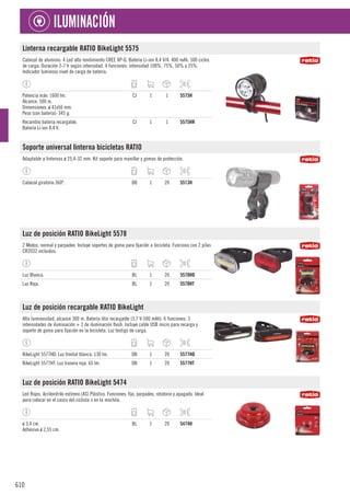 610
ILUMINACIÓN
Linterna recargable RATIO BikeLight 5575
Cabezal de aluminio. 4 Led alto rendimiento CREE XP-G. Batería Li-ion 8,4 V/4. 400 mAh. 500 ciclos
de carga. Duración 2-7 h según intensidad. 4 funciones: intensidad 100%, 75%, 50% y 25%.
Indicador luminoso nivel de carga de batería.
Potencia máx: 1600 lm.
Alcance: 500 m.
Dimensiones: ø 41x50 mm.
Peso (con batería): 345 g.
CJ 1 1 5575H
Recambio batería recargable.
Batería Li-ion 8,4 V.
CJ 1 1 5575HR
Soporte universal linterna bicicletas RATIO
Adaptable a linternas ø 25,4-32 mm. Kit soporte para manillar y gomas de protección.
Cabezal giratorio 360º. DB 1 20 5513H
Luz de posición RATIO BikeLight 5578
2 Modos: normal y parpadeo. Incluye soportes de goma para fijación a bicicleta. Funciona con 2 pilas
CR2032 incluidas.
Luz Blanca. BL 1 20 5578HD
Luz Roja. BL 1 20 5578HT
Luz de posición recargable RATIO BikeLight
Alta luminosidad, alcance 300 m. Batería litio recargable (3,7 V-500 mAh). 6 funciones: 3
intensidades de iluminación + 3 de iluminación flash. Incluye cable USB micro para recarga y
soporte de goma para fijación en la bicicleta. Luz testigo de carga.
BikeLight 5577HD: Luz frontal blanca. 130 lm. DB 1 20 5577HD
BikeLight 5577HT: Luz trasera roja. 65 lm. DB 1 20 5577HT
Luz de posición RATIO BikeLight 5474
Led Rojos. Acrilonitrilo estireno (AS) Plástico. Funciones: fijo, parpadeo, rotatorio y apagado. Ideal
para colocar en el casco del ciclista o en la mochila.
ø 3,4 cm.
Adhesivo ø 2,55 cm.
BL 1 20 5474H
 
