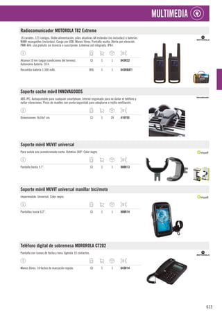 613
MULTIMEDIA
Radiocomunicador MOTOROLA T82 Extreme
16 canales. 121 códigos. Doble alimentación: pilas alcalinas AA estándar (no incluidas) o baterías
NiMH recargables (incluidas). Carga por USB. Manos libres. Pantalla oculta. Alerta por vibración.
PMR 446: uso gratuito sin licencia o suscripción. Linterna Led integrada. IPX4.
Alcance 10 km (según condiciones del terreno).
Autonomía batería: 18 h.
CJ 1 1 643R32
Recambio batería 1.300 mAh. BOL 1 1 643RBAT1
Soporte coche móvil INNOVAGOODS
ABS /PC. Autoajustable para cualquier smartphone. Interior engomado para no dañar el teléfono y
evitar vibraciones. Pinza de muelles con punta seguridad para adaptarse a rejilla ventilación.
Dimensiones: 9x10x7 cm. CJ 1 24 416Y55
Soporte móvil MUVIT universal
Para salida aire acondicionado coche. Rotativo 360º. Color negro.
Pantalla hasta 5.7”. CJ 1 1 888R13
Soporte móvil MUVIT universal manillar bici/moto
Impermeable. Universal. Color negro.
Pantallas hasta 6,2”. CJ 1 1 888R14
Teléfono digital de sobremesa MOROROLA CT202
Pantalla con iconos de fecha y hora. Agenda 10 contactos.
Manos libres. 10 teclas de marcación rápida. CJ 1 1 643R14
 