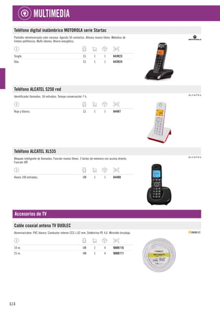 614
MULTIMEDIA
Teléfono digital inalámbrico MOTOROLA serie Startac
Pantalla retroiluminada color naranja. Agenda 50 contactos. Altavoz manos libres. Melodías de
timbre polifónicos. Multi-idioma. Ahorro energético.
Single. CJ 1 1 643R23
Dúo. CJ 1 1 643R24
Teléfono ALCATEL S250 red
Identificador llamadas. 50 entradas. Tiempo conversación 7 h.
Rojo y blanco. CJ 1 1 844R7
Teléfono ALCATEL XL535
Bloqueo inteligente de llamadas. Función manos libres. 3 teclas de memoria con acceso directo.
Función VIP.
Hasta 100 entradas. UN 1 1 844R8
Accesorios de TV
Cable coaxial antena TV DUOLEC
Aluminio/cobre. PVC blanco. Conductor interior CCS 1,02 mm. Dieléctrico PE 4,6. Minirollo bricolaje.
10 m. UN 1 4 900R716
25 m. UN 1 4 900R717
 