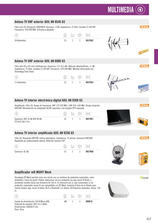 617
MULTIMEDIA
Antena TV UHF exterior AXIL AN 0546 G5
Filtro anti-5G. Recepción: DVB/HDTV. Ganancia: 17dB. Impedancia: 75 Ohm. Canales 21-48 UHF.
Frecuencia. 470-694 MHz. Estructura plegable.
38 elementos. CJ 1 1 9037R62
Antena TV UHF exterior AXIL AN 6000 G5
Filtro anti-5G y LTE anti interferencias. Ganancia: 9,5-14,5 dBi. Relación delante/detrás: 17 dB.
Impedancia: 75 Ohm. Canales 21-49 UHF. Frecuencia. 470-694 MHz. Montaje ultrarrápido con
Technology Click Clack.
11 elementos. CJ 1 1 9037R63
Antena TV interior electrónica digital AXIL AN 0268 G5
Amplificada. Filtro 5G. Rango de frecuencia: VHF 174-230 MHz / UHF 470- 694 MHz. Rango recepción:
VHF/UHF. Alimentación vía adaptador AC/DC separado o vía receptor DTV separado.
Ganancia: VHF 26 dB UHF 48 dB.
29,5x15,5xh.7 cm.
CJ 1 1 9037R61
Antena TV interior amplificada AXIL AN 0256 G5
Filtro 5G. Recepción VHF/FM: antena telescópica. Impedencia: 75 ohmios. Ganancia VHF/UHF:
Regulable por potenciómetro externo. Rotación manual 150º.
Ganancia: 42 dB. CJ 1 1 9037R60
Amplificador wifi MUVIT Mesh
Tecnología BT Mesh permite crear una red de casi un centenar de productos conectados, como
bombillas o focos de jardín. Podrás interactuar con tus productos vía app muvit iO Home, o
asistentes vocales hasta una distancia de 130 m. Es necesario eso si, que compruebes si tus
productos conectados muvit iO son compatibles con BT Mesh. Conecta el Hub con tu Router para
control remoto. App: muvit iO Home. Wi-Fi y Bluetooth 5.0. Hasta: 64 Productos enlazados. Hasta: 130
m.
Fuente de alimentación: 5V/1A Micro USB.
Protocolo de conexión: 802.11n 2.4GHz.
Dimensiones: 60x60x15 mm.
Peso: 34 gr.
UN 1 1 888R18
 