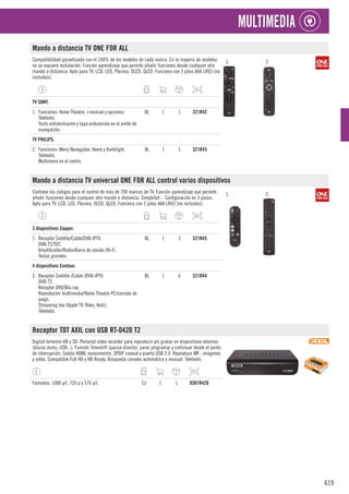 619
MULTIMEDIA
Mando a distancia TV ONE FOR ALL
Compatibilidad garantizada con el 100% de los modelos de cada marca. En la mayoría de modelos
no se requiere instalación. Función aprendizaje que permite añadir funciones desde cualquier otro
mando a distancia. Apto para TV, LCD, LED, Plasma, OLED, QLED. Funciona con 2 pilas AAA LR03 (no
incluidas).
1. 2.
1
TV SONY.
1. Funciones: Home Theatre, i-manual y opciones.
Teletexto.
Tacto antideslizante y tapa endurecida en el anillo de
navegación.
BL 1 1 321R42
1
TV PHILIPS.
2. Funciones: Menú Navegador, Home y Ambilight.
Teletexto.
Multimenú en el centro.
BL 1 1 321R43
Mando a distancia TV universal ONE FOR ALL control varios dispositivos
Contiene los códigos para el control de más de 700 marcas de TV. Función aprendizaje que permite
añadir funciones desde cualquier otro mando a distancia. SimpleSet – Configuración en 3 pasos.
Apto para TV, LCD, LED, Plasma, OLED, QLED. Funciona con 2 pilas AAA LR03 (no incluidas).
1. 2.
1
3 dispositivos Zapper.
1. Receptor Satélite/Cable/DVB-IPTV.
DVB-T2/TDT.
Amplificador/Radio/Barra de sonido /Hi-Fi.
Teclas grandes.
BL 1 3 321R45
1
4 dispositivos Contour.
2. Receptor Satélite /Cable /DVB-IPTV.
DVB-T2.
Receptor DVD/Blu-ray.
Reproductor multimedia/Home Theatre PC/consola de
juego.
Streaming box (Apple TV, Roku, Kodi).
Teletexto.
BL 1 6 321R44
Receptor TDT AXIL con USB RT-0420 T2
Digital terrestre HD y SD. Personal video recorder para reproducir y/o grabar en dispositivos externos
(discos duros, USB...). Función Timeshift (pausa-directo): parar programar y continuar desde el punto
de interrupción. Salida HDMI, euroconector, SPDIF coaxial y puerto USB 2.0. Reproduce MP·, imágenes
y vídeo. Compatible Full HD y HD Ready. Búsqueda canales automática y manual. Teletexto.
Formatos: 1080 p/i, 720 p y 576 p/i. CJ 1 1 9301R420
 