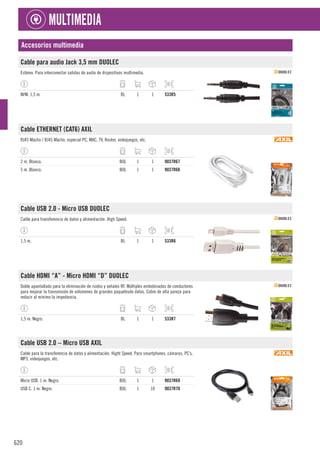620
MULTIMEDIA
Accesorios multimedia
Cable para audio Jack 3,5 mm DUOLEC
Estéreo. Para interconectar salidas de audio de dispositivos multimedia.
M/M. 1,5 m. BL 1 1 533R5
Cable ETHERNET (CAT6) AXIL
RJ45 Macho / RJ45 Macho, especial PC, MAC, TV, Router, videojuegos, etc.
2 m. Blanco. BOL 1 1 9037R67
5 m. Blanco. BOL 1 1 9037R68
Cable USB 2.0 - Micro USB DUOLEC
Cable para transferencia de datos y alimentación. High Speed.
1,5 m. BL 1 1 533R6
Cable HDMI “A” - Micro HDMI “D” DUOLEC
Doble apantallado para la eliminación de ruidos y señales RF. Múltiples embobinados de conductores
para mejorar la transmisión de volúmenes de grandes paquetesde datos. Cobre de alta pureza para
reducir al mínimo la impedancia.
1,5 m. Negro. BL 1 1 533R7
Cable USB 2.0 – Micro USB AXIL
Cable para la transferencia de datos y alimentación. Hight Speed. Para smartphones, cámaras, PC’s,
MP3, videojuegos, etc.
Micro USB. 1 m. Negro. BOL 1 1 9037R69
USB C. 1 m. Negro. BOL 1 10 9037R70
 