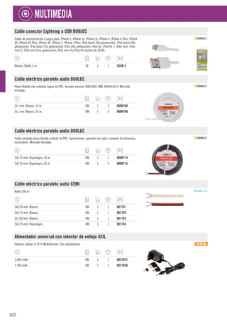 622
MULTIMEDIA
Cable conector Lightning a USB DUOLEC
Cable de sincronización y carga para: iPhone 5, iPhone 5c, iPhone 5s, iPhone 6, iPhone 6 Plus, iPhone
6S, iPhone 6S Plus, iPhone SE, iPhone 7, iPhone 7 Plus, iPod touch (5ta generación), iPod touch (6ta
generación), iPod nano (7ta generación), iPad (4ta generación), iPad Air, iPad Air 2, iPad mini, iPad
mini 2, iPad mini (3ra generación), iPad mini 4 y iPad Pro (antes de 2018).
Blanco. Cable 1 m. BL 1 1 533R12
Cable eléctrico paralelo audio DUOLEC
Plano flexible con cubierta ligera de PVC. Tensión nominal 300/500V. UNE H05VV-H2-F. Minirollo
bricolaje.
2x1 mm. Blanco. 10 m. UN 1 5 900R708
2x1 mm. Blanco. 25 m. UN 1 4 900R709
Cable eléctrico paralelo audio DUOLEC
Cable paralelo plano flexible aislado de PVC. Aplicaciones: aparatos de radio, conexión de altavoces,
auriculares. Minirollo bricolaje.
2x0,75 mm. Rojo/negro. 10 m. UN 1 5 900R714
2x0,75 mm. Rojo/negro. 25 m. UN 1 4 900R715
Cable eléctrico paralelo audio CEMI
Rollo 200 m.
2x0,50 mm. Blanco. UN 1 1 9011R1
2x0,75 mm. Blanco. UN 1 1 9011R2
2x1,00 mm. Blanco. UN 1 1 9011R3
2x0,75 mm. Rojo/negro. UN 1 1 9011R4
Alimentador universal con selector de voltaje AXIL
Selector voltaje 3-12 V. Multitensión. Con adaptadores.
1.000 mAh. DB 1 1 9037R57
1.500 mAh. DB 1 1 9037R58
 